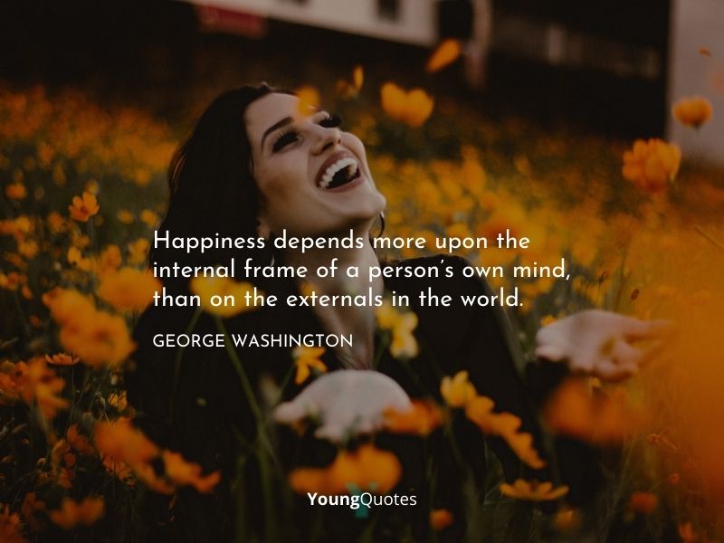 Happiness depends more upon the internal frame of a person’s own mind, than on the externals in the world. — George Washington