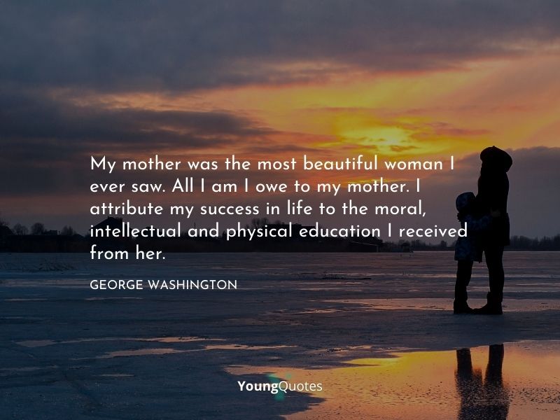 My mother was the most beautiful woman I ever saw. All I am I owe to my mother. I attribute my success in life to the moral, intellectual and physical education I received from her. — George Washington