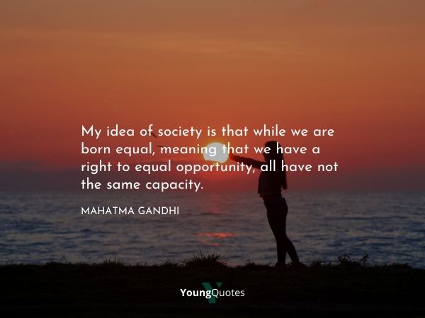 Gender Equality Quotes by Famous Personalities - My idea of society is that while we are born equal, meaning that we have a right to equal opportunity, all have not the same capacity. – Mahatma Gandhi