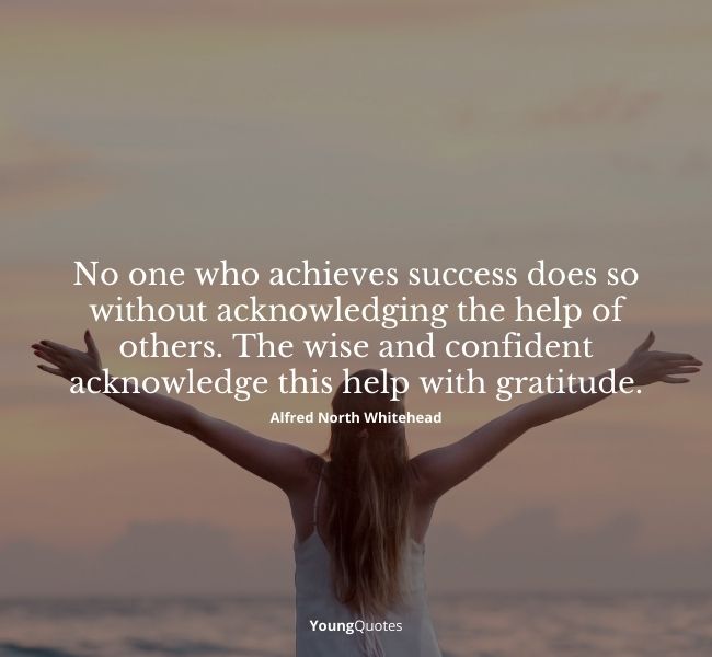 No one who achieves success does so without acknowledging the help of others. The wise and confident acknowledge this help with gratitude.” – Alfred North Whitehead