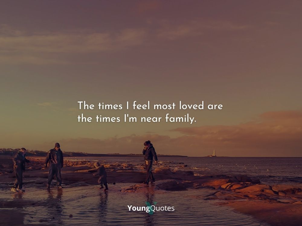 The times I feel most loved are the times I'm near family.