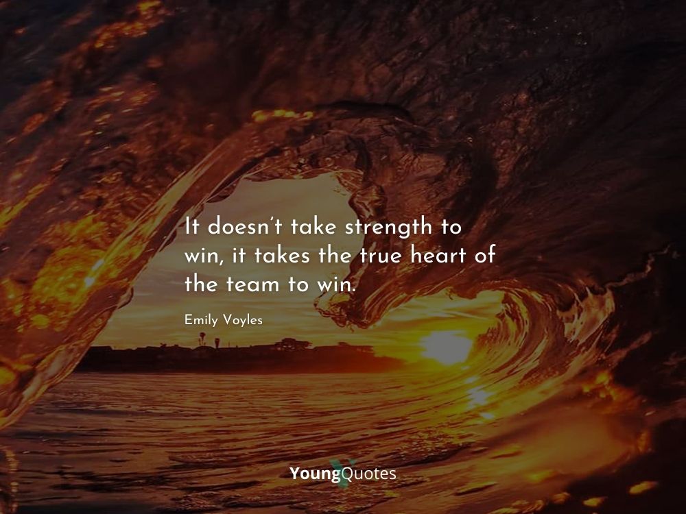 It doesn’t take strength to win, it takes the true heart of the team to win. – Emily Voyles