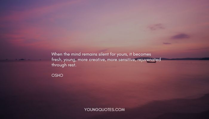 When the mind remains silent for yours, it becomes fresh, young, more creative, more sensitive, rejuvenated through rest.
