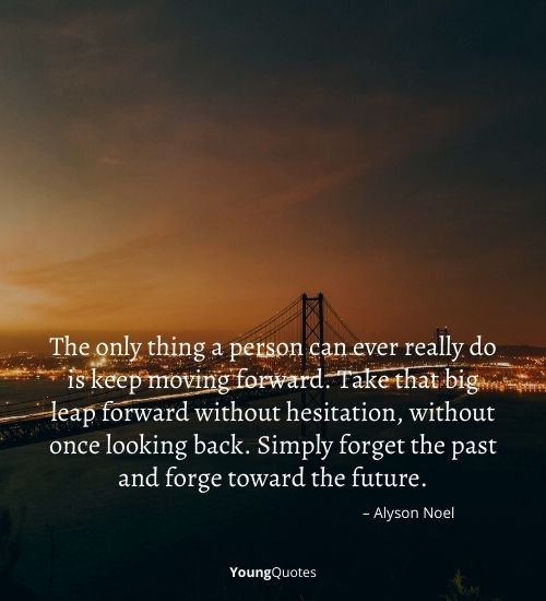 The only thing a person can ever really do is keep moving forward. Take that big leap forward without hesitation, without once looking back. Simply forget the past and forge toward the future.” – Alyson Noel