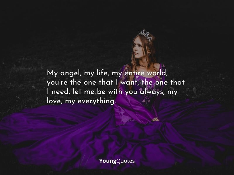 Romantic Love Quotes - My angel, my life, my entire world, you’re the one that I want, the one that I need, let me be with you always, my love, my everything.